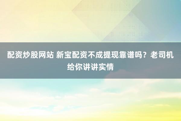 配资炒股网站 新宝配资不成提现靠谱吗？老司机给你讲讲实情