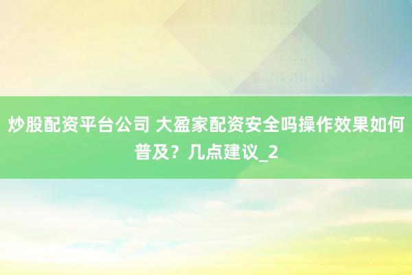 炒股配资平台公司 大盈家配资安全吗操作效果如何普及?几点建议_2