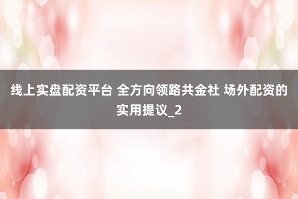 线上实盘配资平台 全方向领路共金社 场外配资的实用提议_2