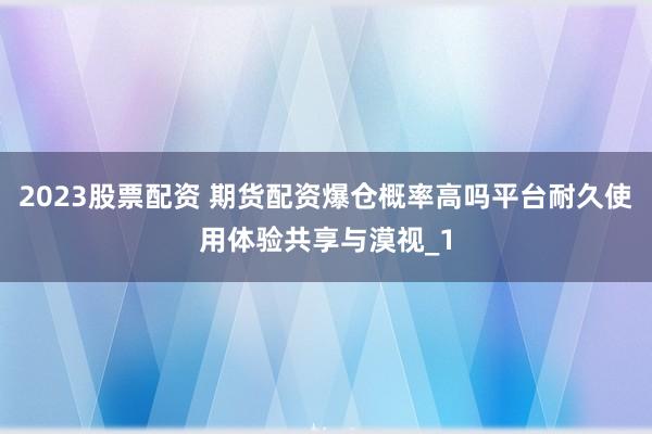 2023股票配资 期货配资爆仓概率高吗平台耐久使用体验共享与漠视_1