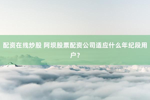 配资在线炒股 阿坝股票配资公司适应什么年纪段用户？