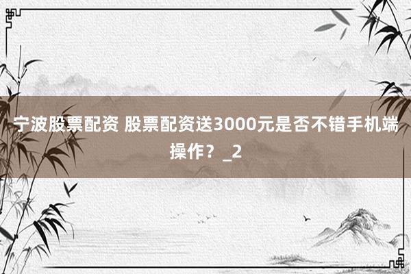 宁波股票配资 股票配资送3000元是否不错手机端操作？_2